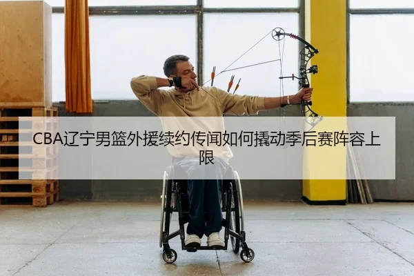 CBA辽宁男篮外援续约传闻如何撬动季后赛阵容上限