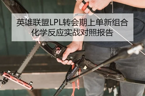 英雄联盟LPL转会期上单新组合化学反应实战对照报告
