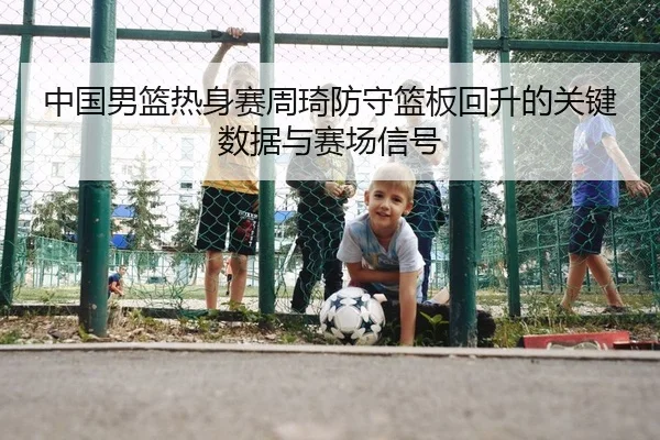 中国男篮热身赛周琦防守篮板回升的关键数据与赛场信号