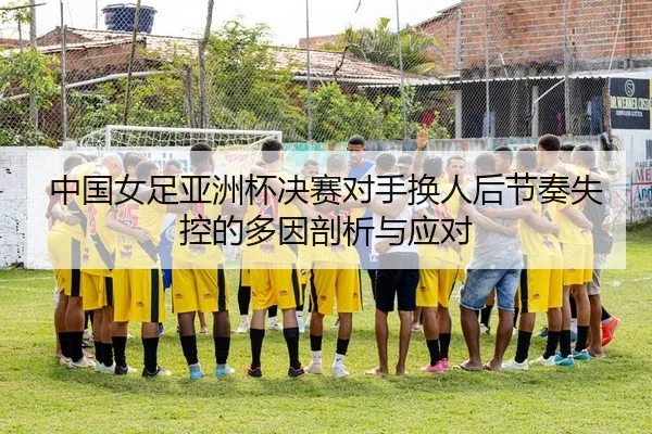 中国女足亚洲杯决赛对手换人后节奏失控的多因剖析与应对
